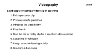Eight steps for using a video clip in teaching
1. Pick a particular clip
2. Prepare specific guidelines
3. Introduce the video briefly
4. Play the clip
5. Stop the clip or replay clip for a specific in-class exercise
6. Set a time for reflection
7. Assign an active learning activity
8. Structure a discussion
Videography Contd
 