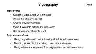 Tips for use
• Keep the Video Short (2-4 minutes)
• Watch the whole video first
• Always preview the video
• Make it available outside the classroom
• Use videos your students want
Approaches of use
• Using only video and online learning (the Flipped classroom)
• Blending video into the existing curriculum and course
• Using video as a supplement for engagement or re-enforcements
Videography Contd
 