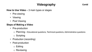 How to Use Video – 3 main types or stages
• Pre-viewing
• Viewing
• Post Viewing
Steps of Making a Video
• Pre-production
o Planning - Educational questions, Technical questions, Administrative questions
o Scripting
• Production (recording)
• Post-production
o Editing
o Reviewing
Videography Contd
 