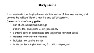 Study Guide
It is a mechanism for helping learners to take control of their own learning and
develop the habits of life-long learning and self-assessment.
Characteristics of study guide
• Part of self-instructional package
• Designed for students to use independently
• Contains some of contents as core that comes from text books
• Indicates what should be learned
• Indicates how can be learned
• Guide teachers to plan teaching & monitor the progress
 