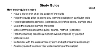 Study Guide
How study guide is used
• Have a quick look at all the pages of the guide
• Read the guide prior to attend any learning session on particular topic
• Read suggested reading list (text books, reference books, journals etc.)
• Select the suitable learning materials
• Make comments about the guide, course, method (feedback)
• Plan the learning process & monitor overall progress by yourself
• Make revision
• Be familiar with the assessment system and get prepared accordingly
• Assess yourself to check your understanding of the subject
Contd
 
