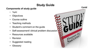 Study Guide
Components of study guide
• Topic
• Objectives
• Course outline
• Teaching methods
• Student’s comment on the guide
• Self-assessment/ clinical problem discussion
• Resources available
• Revision
• Suggested reading
• Glossary
Contd
 