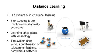 Distance Learning
• Is a system of instructional learning
• The students & the
teachers are physically
separated
• Learning takes place
with technology
• The system uses
various combination of
telecommunications,
hardware & software
 