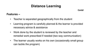 Distance Learning
Contd
Features –
• Teacher is separated geographically from the student
• Learning program is carefully planned & the learner is provided
necessary advice & assistance
• Work done by the student is reviewed by the teacher and
remedial work prescribed if needed (two way communication)
• The learner usually works on his own (occasionally small group
can tackle the program)
 