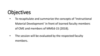 Objectives
• To recapitulate and summarize the concepts of ‘Instructional
Material Development’ in front of learned faculty members
of CME and members of MMEd-15 (2018).
• The session will be evaluated by the respected faculty
members.
 