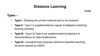 Distance Learning
Contd
Types –
• Type-I : Studying the printed material sent to the students
• Type-II : Type-I is supplemented by regular & obligatory teaching-
learning activities
• Type-III : Type-I & Type-II are supplemented by teachers &
demonstrations on radio & televisions
• Type-IV : A programmed computer performs important teaching
functions (tested by USAF)
 