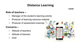 Distance Learning
Contd
Role of teachers –
• Manager of the student’s learning activity
• Producer of learning resource material
• Producer of assessment exercise
Concerns –
• Attitude of teachers
• Attitude of learners
• Cost
 