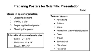 Preparing Posters for Scientific Presentation
Stages in poster production
1. Choosing content
2. Making a plan
3. Preparing the final poster
4. Showing the poster
Contd
Types of posters
• Advertising
• Political
• Movie
• Affirmation & motivational posters
• Event
• Travel
• Educational
• Black light
• Research
International standard poster size
• Large – 24” x 36”
• Medium – 18” x 24”
• Small – 11” x 17”
 