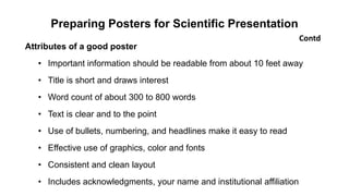 Preparing Posters for Scientific Presentation
Attributes of a good poster
• Important information should be readable from about 10 feet away
• Title is short and draws interest
• Word count of about 300 to 800 words
• Text is clear and to the point
• Use of bullets, numbering, and headlines make it easy to read
• Effective use of graphics, color and fonts
• Consistent and clean layout
• Includes acknowledgments, your name and institutional affiliation
Contd
 