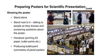 Preparing Posters for Scientific Presentation
Showing the poster
• Stand alone
• Stand next to it – talking to
people as they browse and
answering questions about
the poster.
• Handouts (printing A4
paper, bullet points etc.)
• Producing bullet-point
summaries of panel posters
Contd
 
