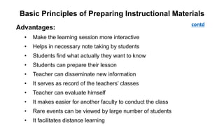 Basic Principles of Preparing Instructional Materials
Advantages:
• Make the learning session more interactive
• Helps in necessary note taking by students
• Students find what actually they want to know
• Students can prepare their lesson
• Teacher can disseminate new information
• It serves as record of the teachers’ classes
• Teacher can evaluate himself
• It makes easier for another faculty to conduct the class
• Rare events can be viewed by large number of students
• It facilitates distance learning
contd
 