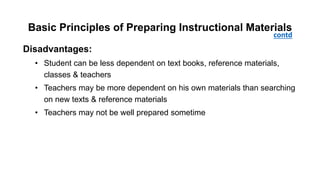 Basic Principles of Preparing Instructional Materials
Disadvantages:
• Student can be less dependent on text books, reference materials,
classes & teachers
• Teachers may be more dependent on his own materials than searching
on new texts & reference materials
• Teachers may not be well prepared sometime
contd
 