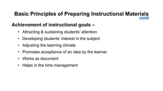 Basic Principles of Preparing Instructional Materials
Achievement of instructional goals –
• Attracting & sustaining students’ attention
• Developing students’ interest in the subject
• Adjusting the learning climate
• Promotes acceptance of an idea by the learner
• Works as document
• Helps in the time management
contd
 