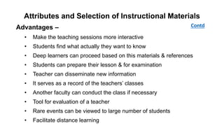 Attributes and Selection of Instructional Materials
Advantages –
• Make the teaching sessions more interactive
• Students find what actually they want to know
• Deep learners can proceed based on this materials & references
• Students can prepare their lesson & for examination
• Teacher can disseminate new information
• It serves as a record of the teachers’ classes
• Another faculty can conduct the class if necessary
• Tool for evaluation of a teacher
• Rare events can be viewed to large number of students
• Facilitate distance learning
Contd
 
