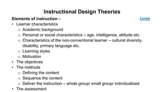 Instructional Design Theories
Elements of instruction –
• Learner characteristics
o Academic background
o Personal or social characteristics – age, intelligence, attitude etc.
o Characteristics of the non-conventional learner – cultural diversity,
disability, primary language etc.
o Learning styles
o Motivation
• The objectives
• The methods
o Defining the content
o Sequence the content
o Deliver the instruction – whole group/ small group/ individualized
• The assessment
Contd
 