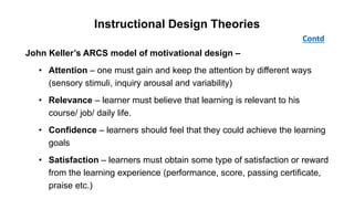 John Keller’s ARCS model of motivational design –
• Attention – one must gain and keep the attention by different ways
(sensory stimuli, inquiry arousal and variability)
• Relevance – learner must believe that learning is relevant to his
course/ job/ daily life.
• Confidence – learners should feel that they could achieve the learning
goals
• Satisfaction – learners must obtain some type of satisfaction or reward
from the learning experience (performance, score, passing certificate,
praise etc.)
Contd
Instructional Design Theories
 