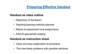 Handout as class outline
• Objectives of the lesson
• Teaching learning methods planned
• Nature of assessment and assignments
• A list of appropriate reading
Handout as instruction sheet
• Clear and easy explanation of procedure
• The most likely problems with possible solutions
Preparing Effective Handout
 