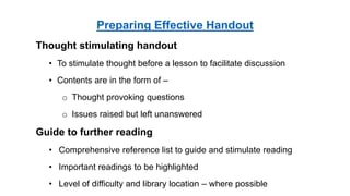Thought stimulating handout
• To stimulate thought before a lesson to facilitate discussion
• Contents are in the form of –
o Thought provoking questions
o Issues raised but left unanswered
Guide to further reading
• Comprehensive reference list to guide and stimulate reading
• Important readings to be highlighted
• Level of difficulty and library location – where possible
Preparing Effective Handout
 
