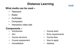 Distance Learning Contd
• Introduction
• Aim
• Course structure
• Course assessment
• Accreditation
• Course team
• Entry requirements
• Course fees
• How to apply
• Address
Components –
What media can be used –
• Television
• Radio
• Audiotape
• Computers
• Interactive video disk
Distribution of materials –
• Post
• By hand
• Radio & television broadcast
• Telephone
• Internet
 