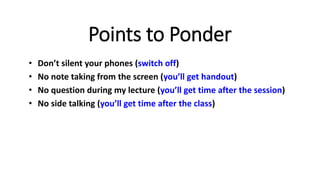 Points to Ponder
• Don’t silent your phones (switch off)
• No note taking from the screen (you’ll get handout)
• No question during my lecture (you’ll get time after the session)
• No side talking (you’ll get time after the class)
 