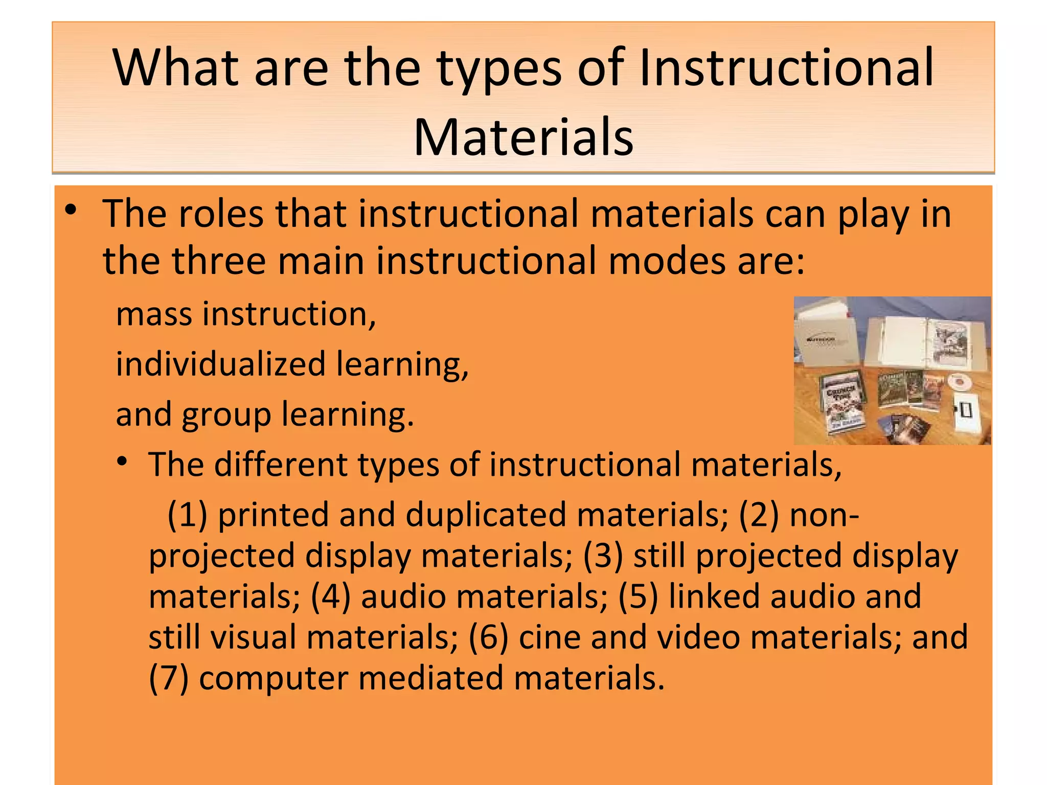 What are the types of Instructional
              Materials
• The roles that instructional materials can play in
  the three main instructional modes are:
   mass instruction,
   individualized learning,
   and group learning.
   • The different types of instructional materials,
      (1) printed and duplicated materials; (2) non-
     projected display materials; (3) still projected display
     materials; (4) audio materials; (5) linked audio and
     still visual materials; (6) cine and video materials; and
     (7) computer mediated materials.
 