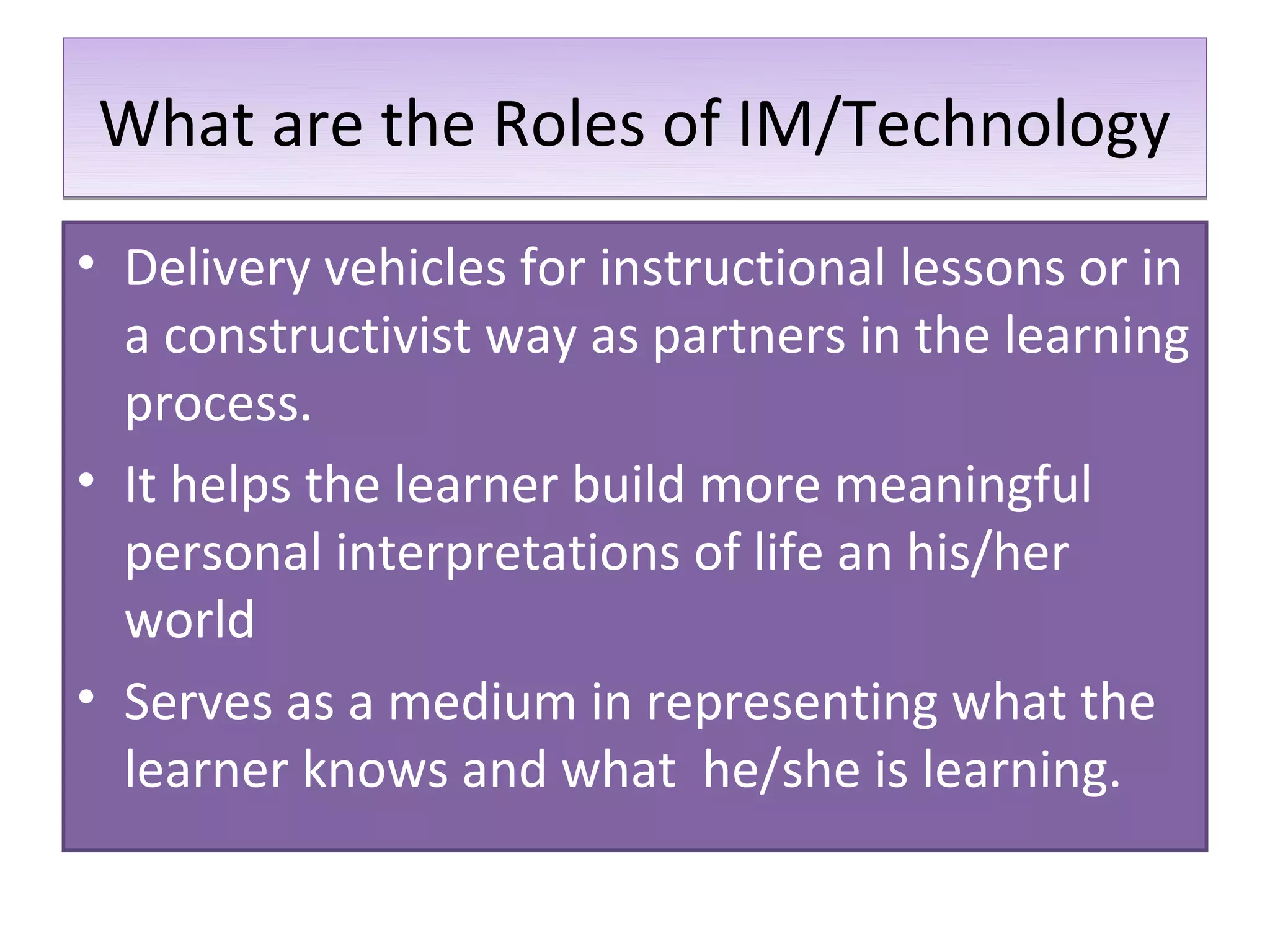 What are the Roles of IM/Technology
• Delivery vehicles for instructional lessons or in
  a constructivist way as partners in the learning
  process.
• It helps the learner build more meaningful
  personal interpretations of life an his/her
  world
• Serves as a medium in representing what the
  learner knows and what he/she is learning.
 
