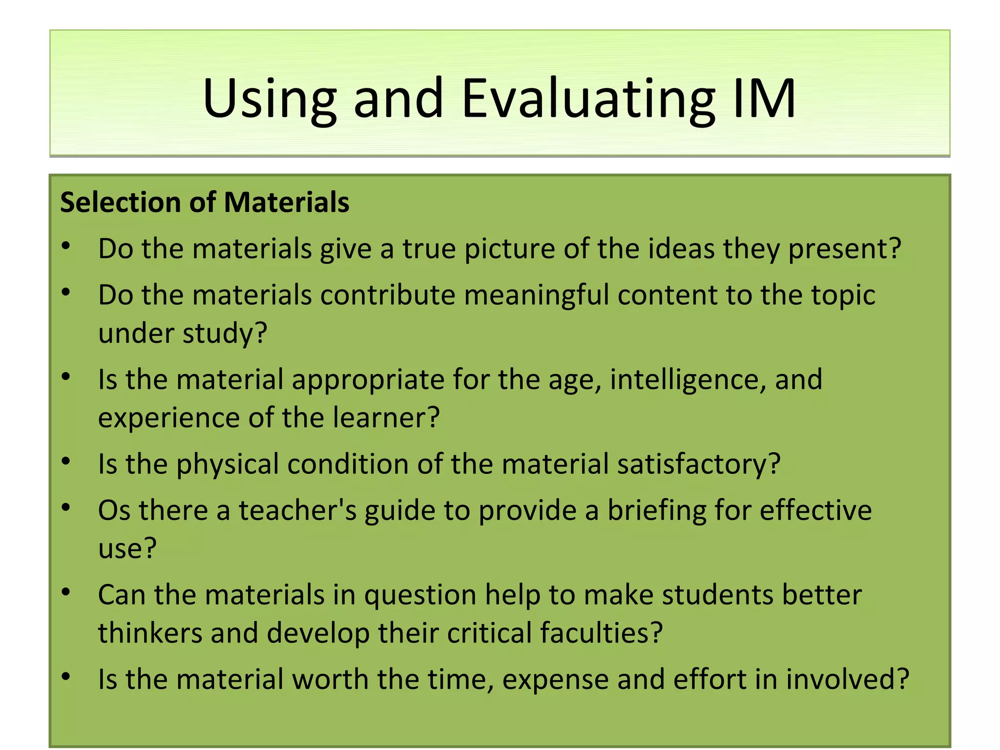 Using and Evaluating IM
Selection of Materials
• Do the materials give a true picture of the ideas they present?
• Do the materials contribute meaningful content to the topic
   under study?
• Is the material appropriate for the age, intelligence, and
   experience of the learner?
• Is the physical condition of the material satisfactory?
• Os there a teacher's guide to provide a briefing for effective
   use?
• Can the materials in question help to make students better
   thinkers and develop their critical faculties?
• Is the material worth the time, expense and effort in involved?
 
