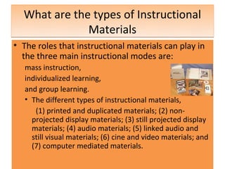 What are the types of Instructional
              Materials
• The roles that instructional materials can play in
  the three main instructional modes are:
   mass instruction,
   individualized learning,
   and group learning.
   • The different types of instructional materials,
      (1) printed and duplicated materials; (2) non-
     projected display materials; (3) still projected display
     materials; (4) audio materials; (5) linked audio and
     still visual materials; (6) cine and video materials; and
     (7) computer mediated materials.
 