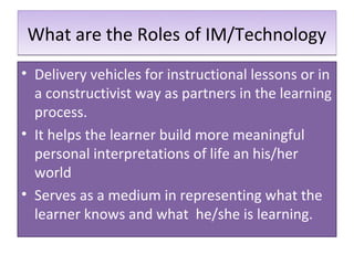 What are the Roles of IM/Technology
• Delivery vehicles for instructional lessons or in
  a constructivist way as partners in the learning
  process.
• It helps the learner build more meaningful
  personal interpretations of life an his/her
  world
• Serves as a medium in representing what the
  learner knows and what he/she is learning.
 