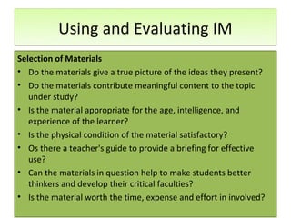 Using and Evaluating IM
Selection of Materials
• Do the materials give a true picture of the ideas they present?
• Do the materials contribute meaningful content to the topic
   under study?
• Is the material appropriate for the age, intelligence, and
   experience of the learner?
• Is the physical condition of the material satisfactory?
• Os there a teacher's guide to provide a briefing for effective
   use?
• Can the materials in question help to make students better
   thinkers and develop their critical faculties?
• Is the material worth the time, expense and effort in involved?
 