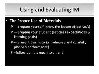 Using and Evaluating IM
• The Proper Use of Materials
  P –- prepare yourself (know the lesson objective/s)
  P –- prepare your student (set class expectations &
    learning goals)
  P –- present the material (rehearse and carefully
    planned performance)
  F --follow up (it is mean to an end)
 