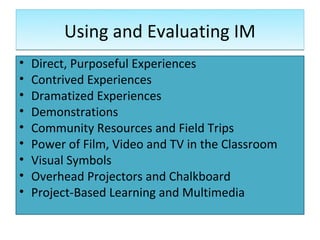 Using and Evaluating IM
•   Direct, Purposeful Experiences
•   Contrived Experiences
•   Dramatized Experiences
•   Demonstrations
•   Community Resources and Field Trips
•   Power of Film, Video and TV in the Classroom
•   Visual Symbols
•   Overhead Projectors and Chalkboard
•   Project-Based Learning and Multimedia
 