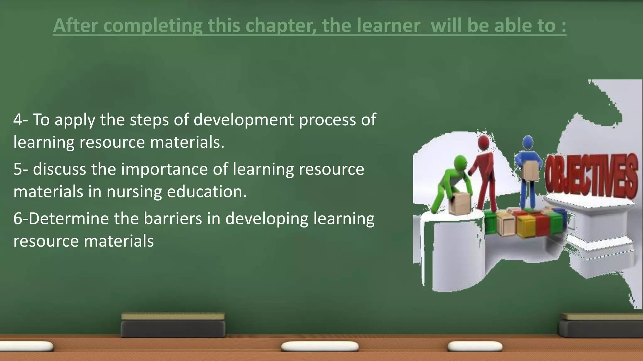 After completing this chapter, the learner will be able to :
4- To apply the steps of development process of
learning resource materials.
5- discuss the importance of learning resource
materials in nursing education.
6-Determine the barriers in developing learning
resource materials
 
