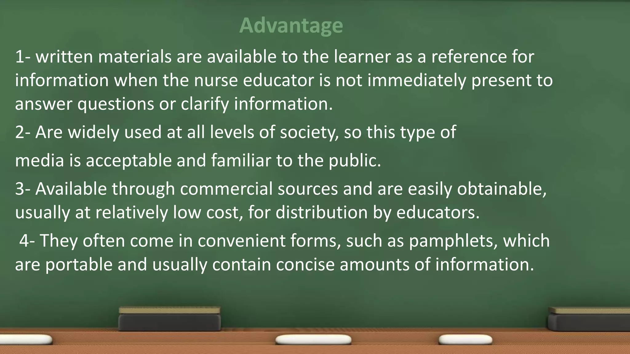 Advantage
1- written materials are available to the learner as a reference for
information when the nurse educator is not immediately present to
answer questions or clarify information.
2- Are widely used at all levels of society, so this type of
media is acceptable and familiar to the public.
3- Available through commercial sources and are easily obtainable,
usually at relatively low cost, for distribution by educators.
4- They often come in convenient forms, such as pamphlets, which
are portable and usually contain concise amounts of information.
 