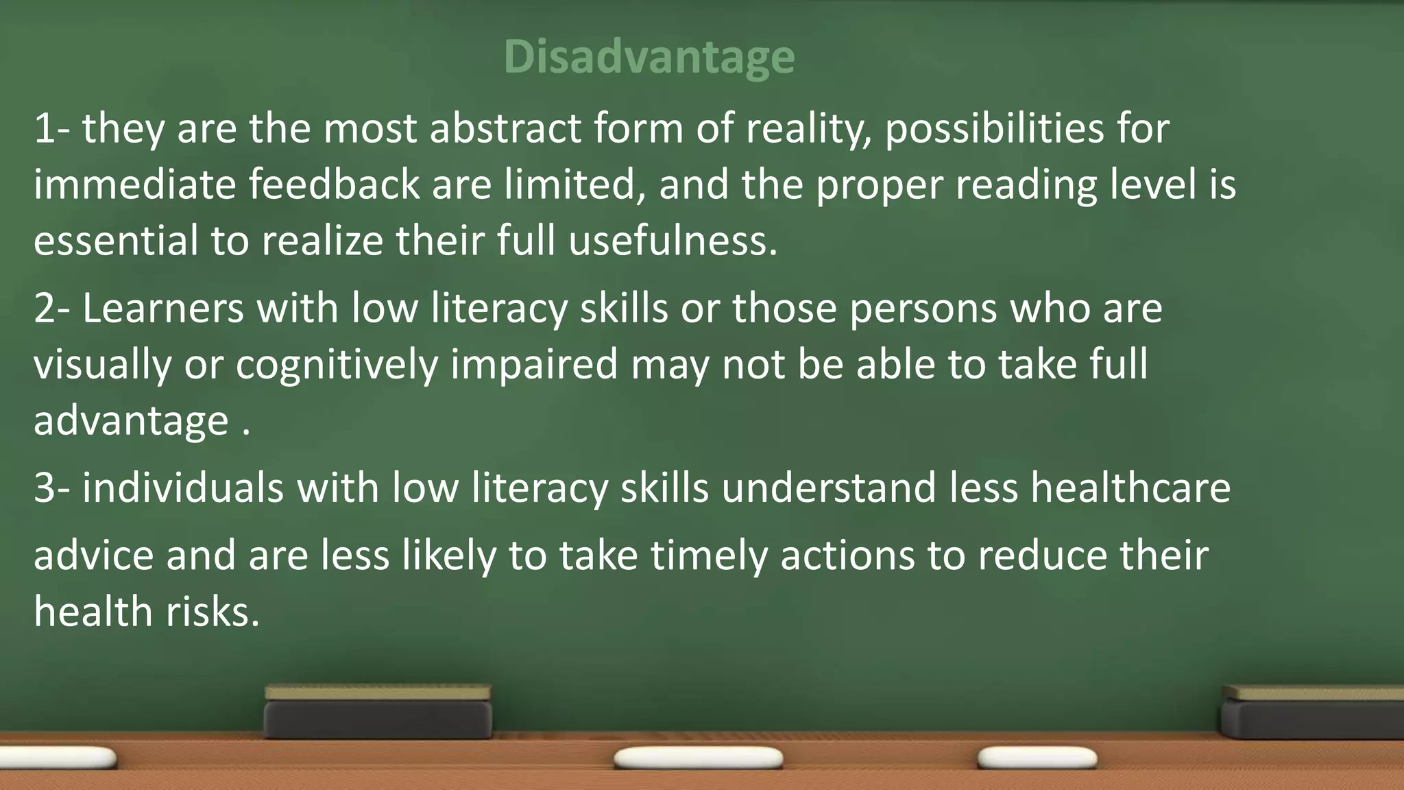 Disadvantage
1- they are the most abstract form of reality, possibilities for
immediate feedback are limited, and the proper reading level is
essential to realize their full usefulness.
2- Learners with low literacy skills or those persons who are
visually or cognitively impaired may not be able to take full
advantage .
3- individuals with low literacy skills understand less healthcare
advice and are less likely to take timely actions to reduce their
health risks.
 