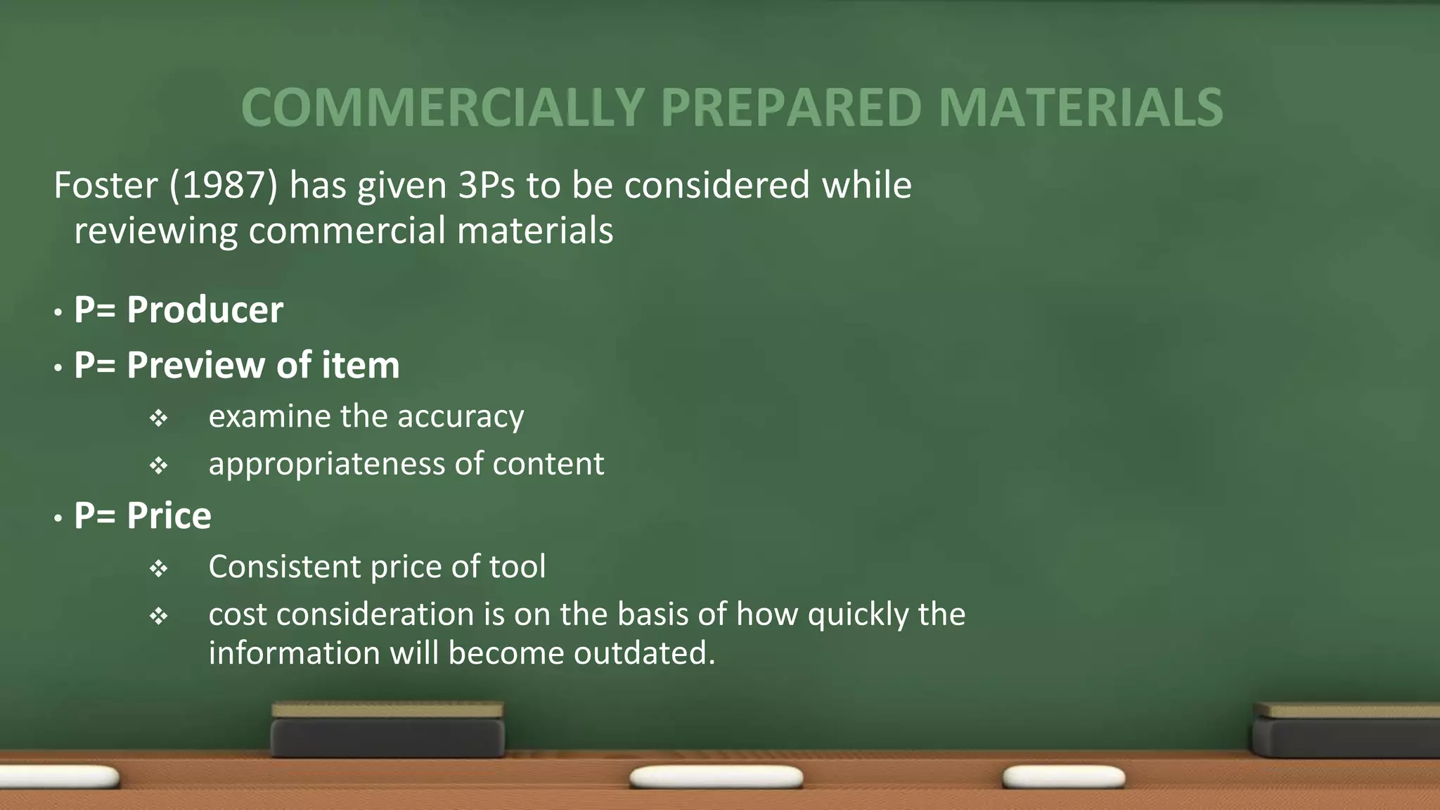 COMMERCIALLY PREPARED MATERIALS
Foster (1987) has given 3Ps to be considered while
reviewing commercial materials
• P= Producer
• P= Preview of item
 examine the accuracy
 appropriateness of content
• P= Price
 Consistent price of tool
 cost consideration is on the basis of how quickly the
information will become outdated.
 