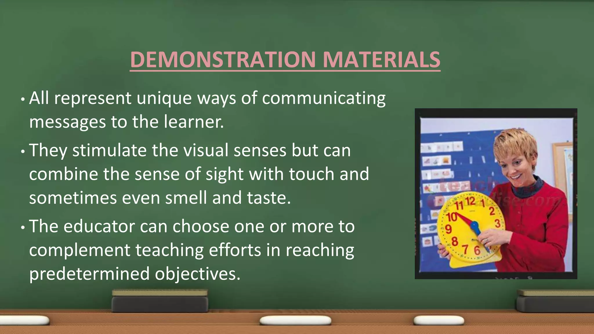 DEMONSTRATION MATERIALS
• All represent unique ways of communicating
messages to the learner.
• They stimulate the visual senses but can
combine the sense of sight with touch and
sometimes even smell and taste.
• The educator can choose one or more to
complement teaching efforts in reaching
predetermined objectives.
 