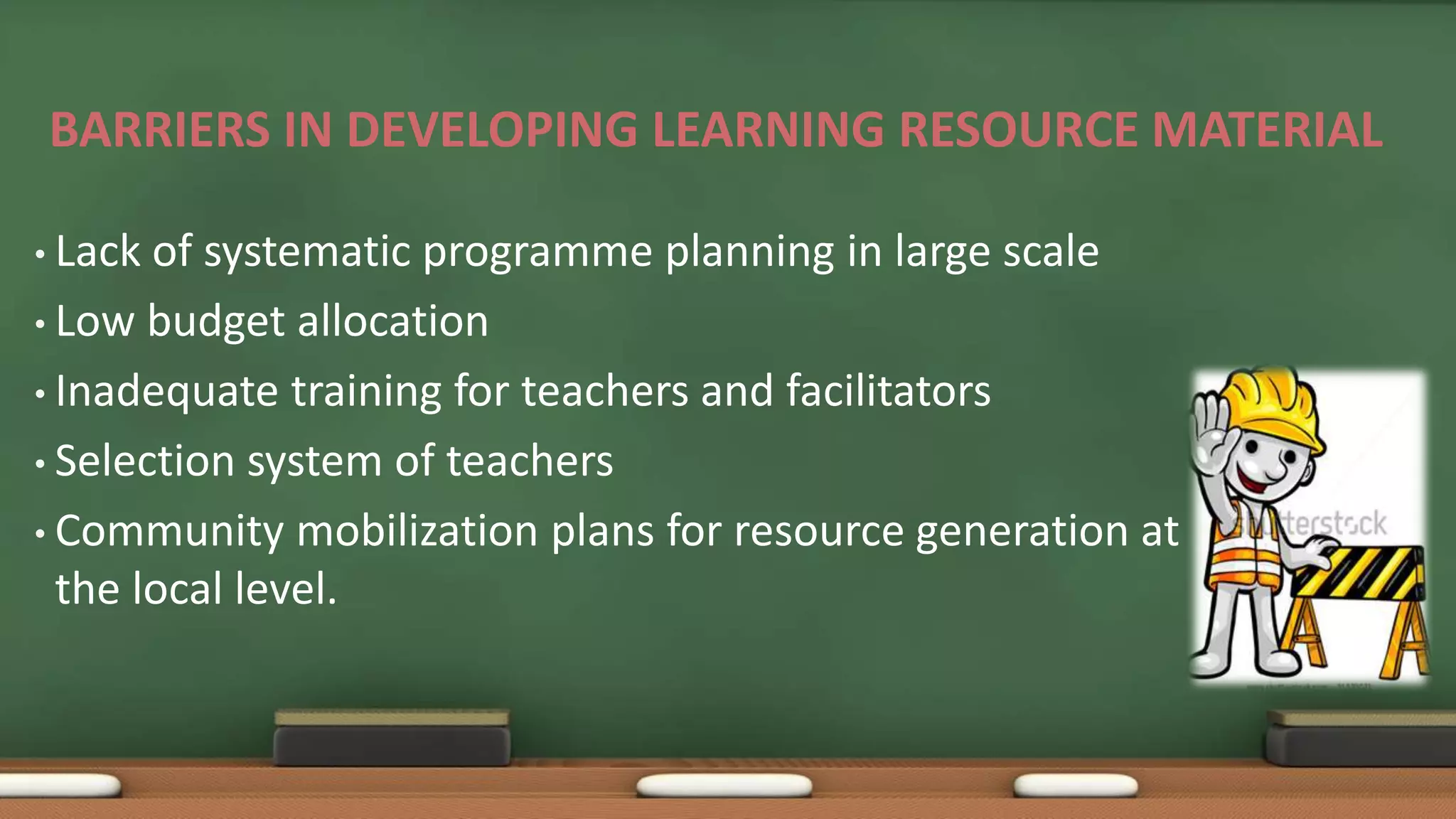 BARRIERS IN DEVELOPING LEARNING RESOURCE MATERIAL
• Lack of systematic programme planning in large scale
• Low budget allocation
• Inadequate training for teachers and facilitators
• Selection system of teachers
• Community mobilization plans for resource generation at
the local level.
 