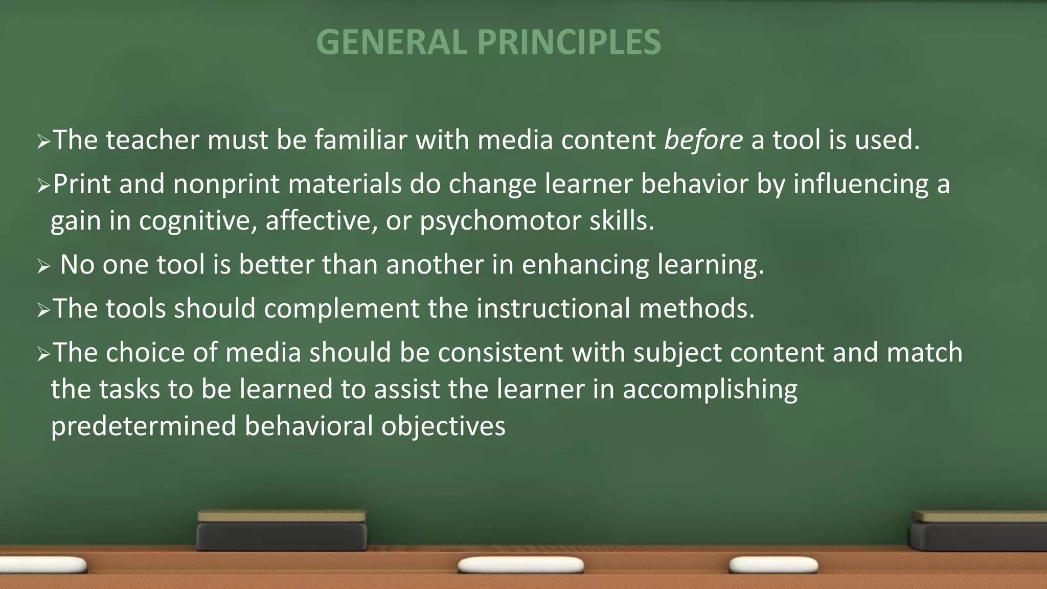 GENERAL PRINCIPLES
The teacher must be familiar with media content before a tool is used.
Print and nonprint materials do change learner behavior by influencing a
gain in cognitive, affective, or psychomotor skills.
 No one tool is better than another in enhancing learning.
The tools should complement the instructional methods.
The choice of media should be consistent with subject content and match
the tasks to be learned to assist the learner in accomplishing
predetermined behavioral objectives
 