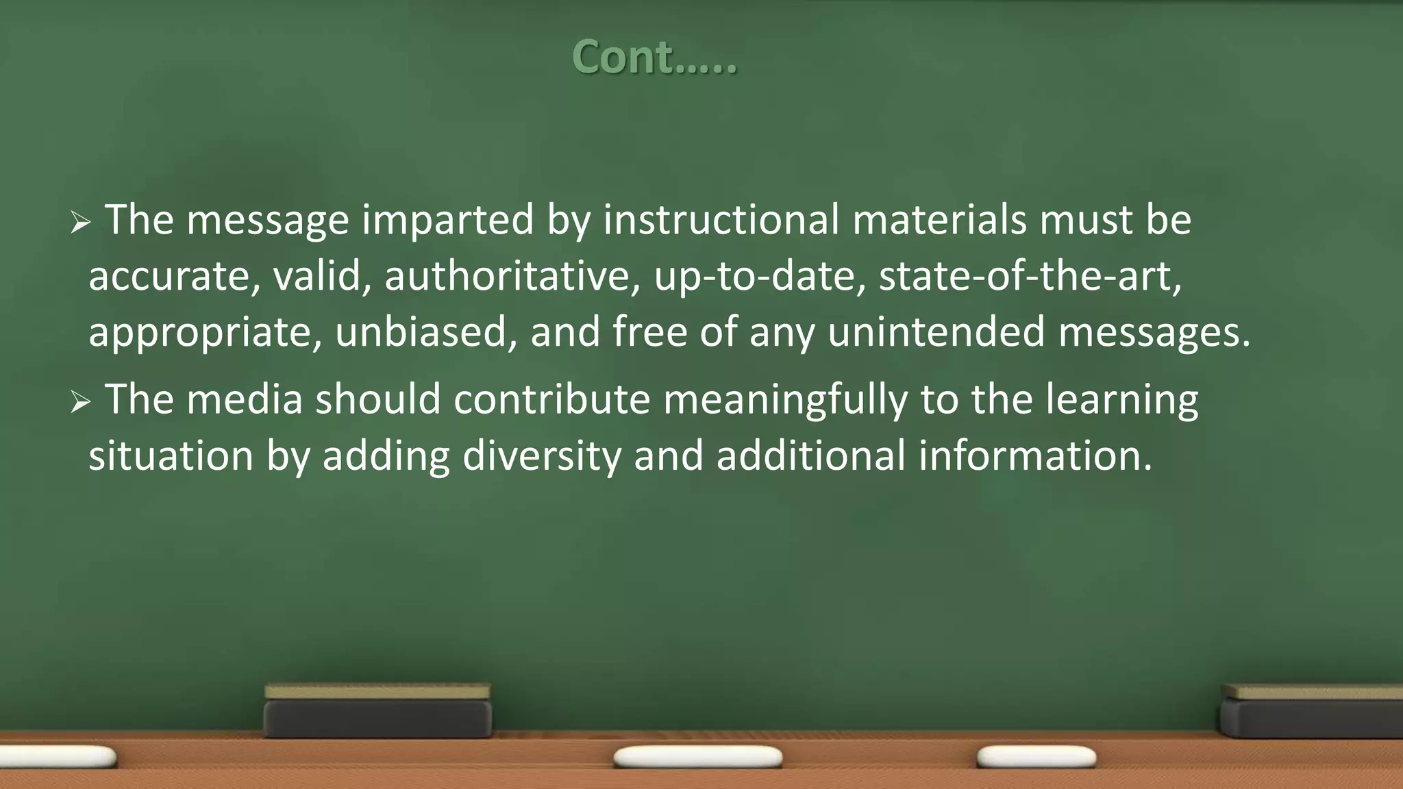 Cont…..
 The message imparted by instructional materials must be
accurate, valid, authoritative, up-to-date, state-of-the-art,
appropriate, unbiased, and free of any unintended messages.
 The media should contribute meaningfully to the learning
situation by adding diversity and additional information.
 