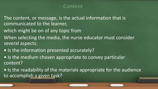 Content
The content, or message, is the actual information that is
communicated to the learner,
which might be on of any topic from
When selecting the media, the nurse educator must consider
several aspects:
• Is the information presented accurately?
• Is the medium chosen appropriate to convey particular
content?
• Is the readability of the materials appropriate for the audience
to accomplish a given task?
 