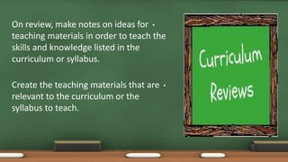 •On review, make notes on ideas for
teaching materials in order to teach the
skills and knowledge listed in the
curriculum or syllabus.
•Create the teaching materials that are
relevant to the curriculum or the
syllabus to teach.
 