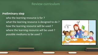 Review curriculum
Preliminary step
who the learning resource is for ?
what the learning resource is designed to do ?
how the learning resource will be used ?
where the learning resource will be used ?
possible mediums to be used ?
 