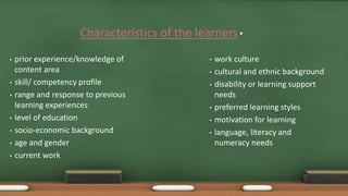 •Characteristics of the learners
• prior experience/knowledge of
content area
• skill/ competency profile
• range and response to previous
learning experiences
• level of education
• socio-economic background
• age and gender
• current work
• work culture
• cultural and ethnic background
• disability or learning support
needs
• preferred learning styles
• motivation for learning
• language, literacy and
numeracy needs
 