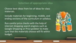 Selection of appropriate idea
Choose best ideas from list of ideas for class
materials.
Include materials for beginning, middle, and
ending sections of the curriculum or syllabus.
Run careful price checks with the help of
internet shopping search engines such as
Google Shopping or Price grabber to make
sure that the materials choose will fit within
budget.
 