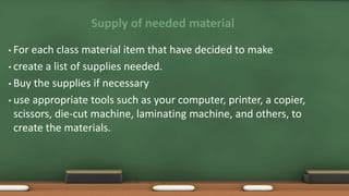 Supply of needed material
• For each class material item that have decided to make
• create a list of supplies needed.
• Buy the supplies if necessary
• use appropriate tools such as your computer, printer, a copier,
scissors, die-cut machine, laminating machine, and others, to
create the materials.
 