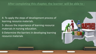 After completing this chapter, the learner will be able to :
4- To apply the steps of development process of
learning resource materials.
5- discuss the importance of learning resource
materials in nursing education.
6-Determine the barriers in developing learning
resource materials
 