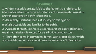 Advantage
1- written materials are available to the learner as a reference for
information when the nurse educator is not immediately present to
answer questions or clarify information.
2- Are widely used at all levels of society, so this type of
media is acceptable and familiar to the public.
3- Available through commercial sources and are easily obtainable,
usually at relatively low cost, for distribution by educators.
4- They often come in convenient forms, such as pamphlets, which
are portable and usually contain concise amounts of information.
 
