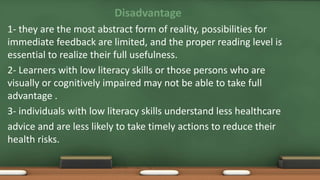Disadvantage
1- they are the most abstract form of reality, possibilities for
immediate feedback are limited, and the proper reading level is
essential to realize their full usefulness.
2- Learners with low literacy skills or those persons who are
visually or cognitively impaired may not be able to take full
advantage .
3- individuals with low literacy skills understand less healthcare
advice and are less likely to take timely actions to reduce their
health risks.
 