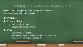 COMMERCIALLY PREPARED MATERIALS
Foster (1987) has given 3Ps to be considered while
reviewing commercial materials
• P= Producer
• P= Preview of item
 examine the accuracy
 appropriateness of content
• P= Price
 Consistent price of tool
 cost consideration is on the basis of how quickly the
information will become outdated.
 